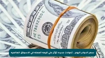 سعر الدولار اليوم.. تحولات جديدة تؤثر على قيمة العملة في الأسواق العالمية